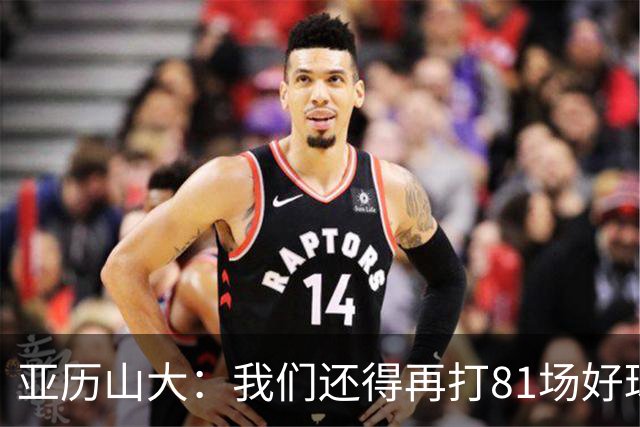 亚历山大：我们还得再打81场好球&为季后赛做好准备 如果能进的话