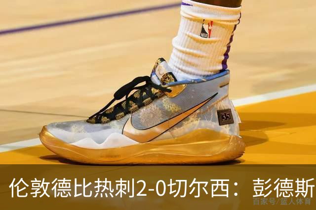 伦敦德比热刺2-0切尔西：彭德斯乌龙终结切尔西颓势