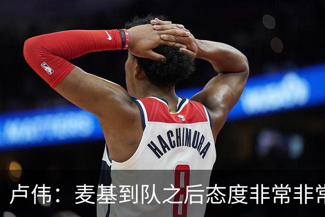 卢伟：麦基到队之后态度非常非常认真 一直想为球队做出贡献