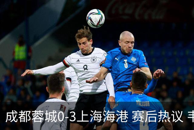 成都蓉城0-3上海海港 赛后热议 韦世豪会后悔吗？蓉城还有心气吗？