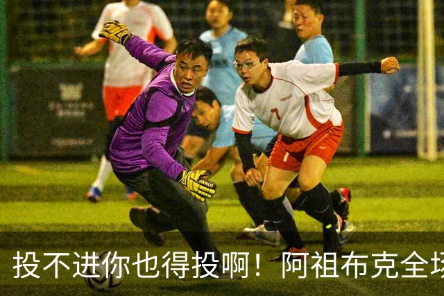 投不进你也得投啊！阿祖布克全场0出手得0分 仅贡献9板1助