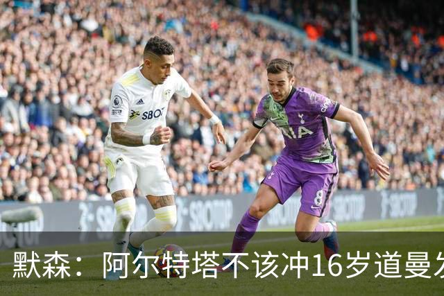 默森：阿尔特塔不该冲16岁道曼发火，他还是个孩子
