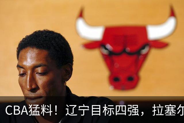 CBA猛料！辽宁目标四强，拉塞尔渴望超越马布里，张宁蝎子摆尾被批